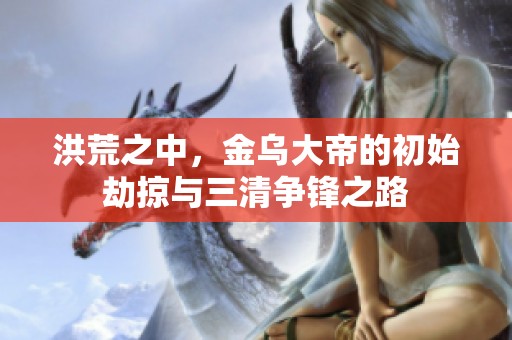 洪荒之中，金乌大帝的初始劫掠与三清争锋之路