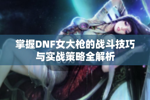 掌握DNF女大枪的战斗技巧与实战策略全解析