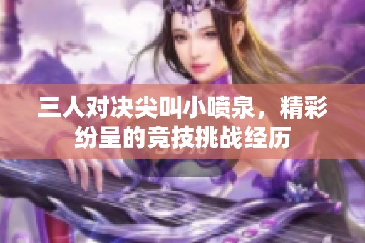 三人对决尖叫小喷泉，精彩纷呈的竞技挑战经历