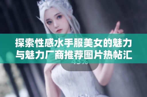 探索性感水手服美女的魅力与魅力厂商推荐图片热帖汇总 探索性感水手服美女的魅力与魅力厂商推荐图片热帖汇总