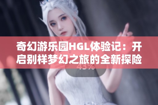 奇幻游乐园HGL体验记：开启别样梦幻之旅的全新探险