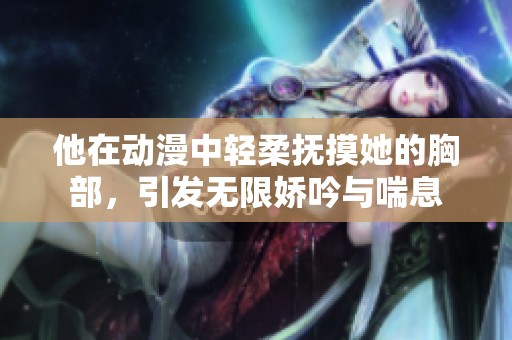 他在动漫中轻柔抚摸她的胸部，引发无限娇吟与喘息