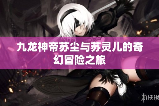 九龙神帝苏尘与苏灵儿的奇幻冒险之旅