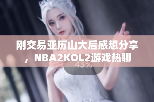 刚交易亚历山大后感想分享，NBA2KOL2游戏热聊