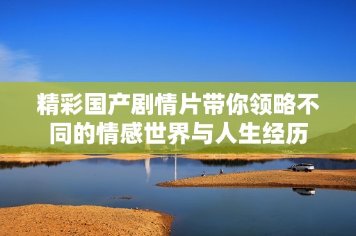 精彩国产剧情片带你领略不同的情感世界与人生经历