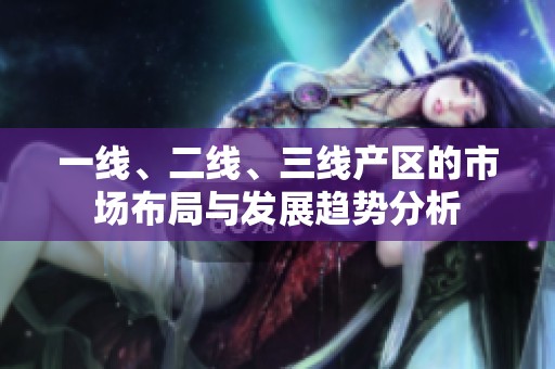 一线、二线、三线产区的市场布局与发展趋势分析