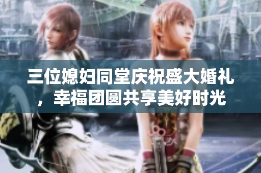 三位媳妇同堂庆祝盛大婚礼，幸福团圆共享美好时光