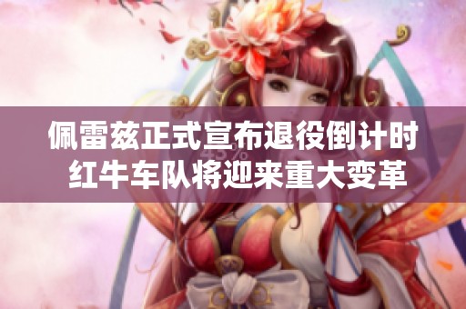 佩雷兹正式宣布退役倒计时 红牛车队将迎来重大变革