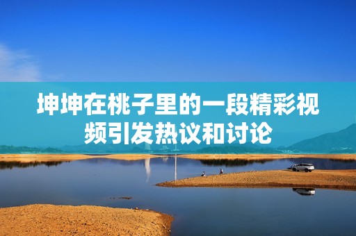 坤坤在桃子里的一段精彩视频引发热议和讨论
