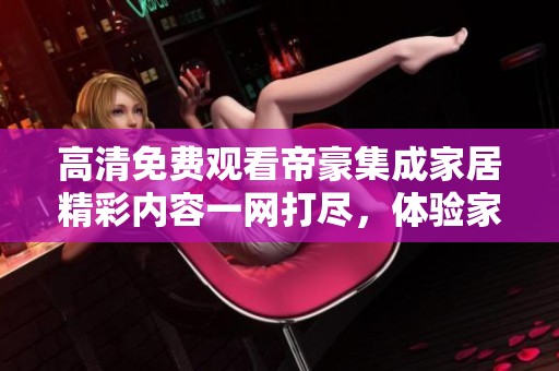 高清免费观看帝豪集成家居精彩内容一网打尽，体验家居之美