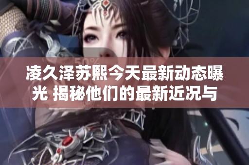 凌久泽苏熙今天最新动态曝光 揭秘他们的最新近况与发展