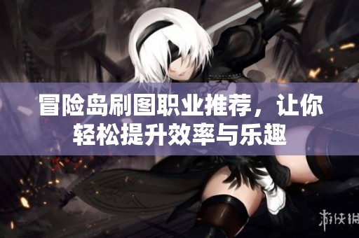 冒险岛刷图职业推荐，让你轻松提升效率与乐趣