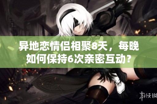异地恋情侣相聚8天，每晚如何保持6次亲密互动？