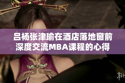 吕杨张津瑜在酒店落地窗前深度交流MBA课程的心得与体会
