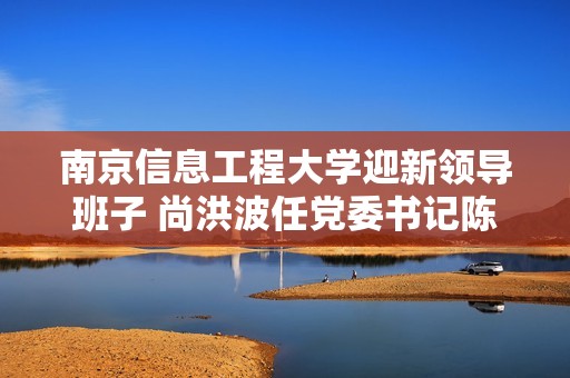 南京信息工程大学迎新领导班子 尚洪波任党委书记陈海山担任校长