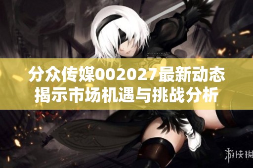 分众传媒002027最新动态揭示市场机遇与挑战分析