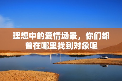 理想中的爱情场景，你们都曾在哪里找到对象呢