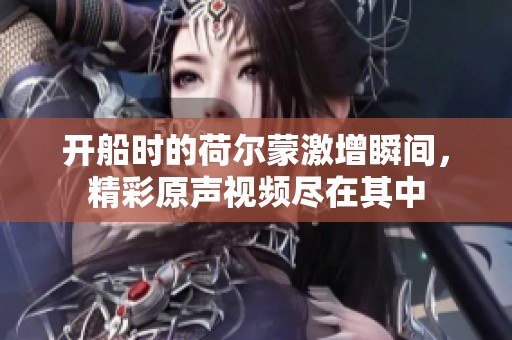 开船时的荷尔蒙激增瞬间，精彩原声视频尽在其中