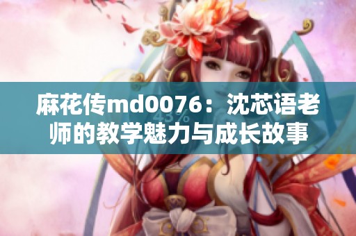 麻花传md0076：沈芯语老师的教学魅力与成长故事
