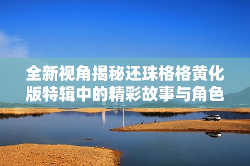 全新视角揭秘还珠格格黄化版特辑中的精彩故事与角色发展