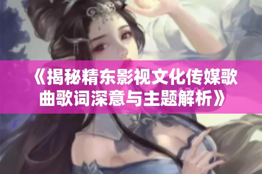 《揭秘精东影视文化传媒歌曲歌词深意与主题解析》
