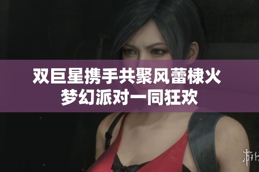 双巨星携手共聚风蕾棣火 梦幻派对一同狂欢