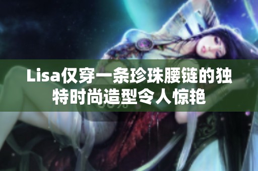 Lisa仅穿一条珍珠腰链的独特时尚造型令人惊艳