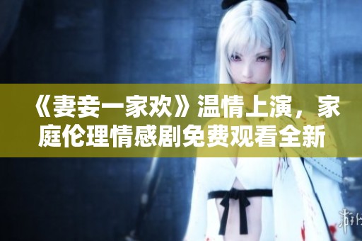 《妻妾一家欢》温情上演，家庭伦理情感剧免费观看全新体验