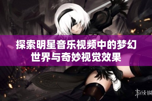 探索明星音乐视频中的梦幻世界与奇妙视觉效果