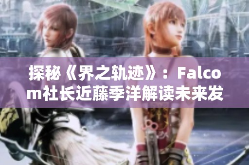 探秘《界之轨迹》：Falcom社长近藤季洋解读未来发展与谜团解析