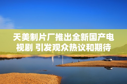 天美制片厂推出全新国产电视剧 引发观众热议和期待