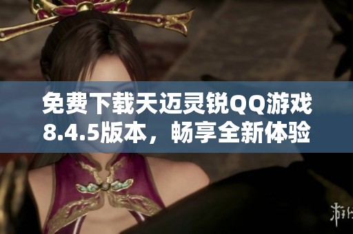 免费下载天迈灵锐QQ游戏8.4.5版本，畅享全新体验
