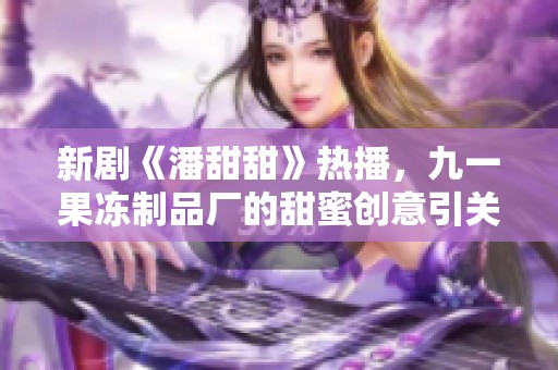 新剧《潘甜甜》热播，九一果冻制品厂的甜蜜创意引关注