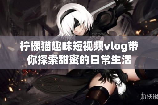 柠檬猫趣味短视频vlog带你探索甜蜜的日常生活