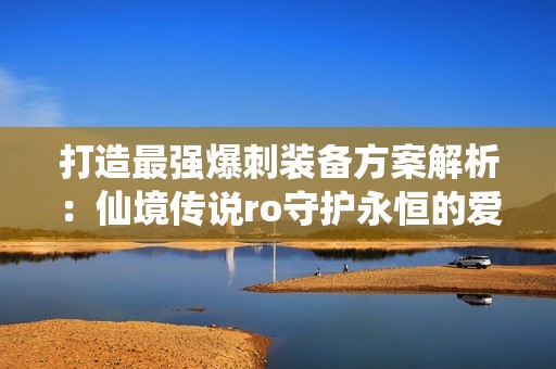 打造最强爆刺装备方案解析：仙境传说ro守护永恒的爱配装指南