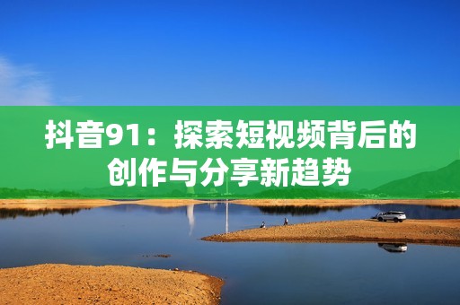 抖音91：探索短视频背后的创作与分享新趋势