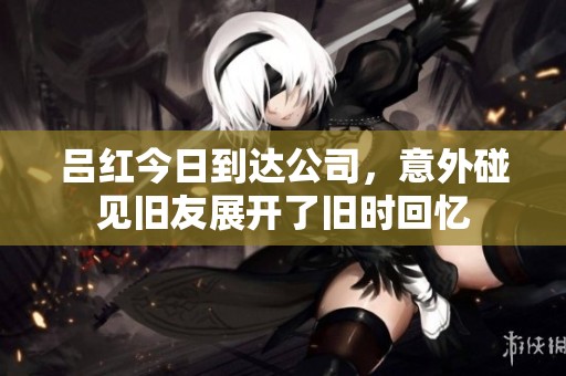 吕红今日到达公司，意外碰见旧友展开了旧时回忆
