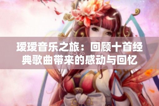 瑷瑷音乐之旅：回顾十首经典歌曲带来的感动与回忆