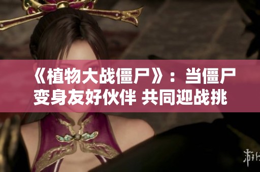 《植物大战僵尸》：当僵尸变身友好伙伴 共同迎战挑战