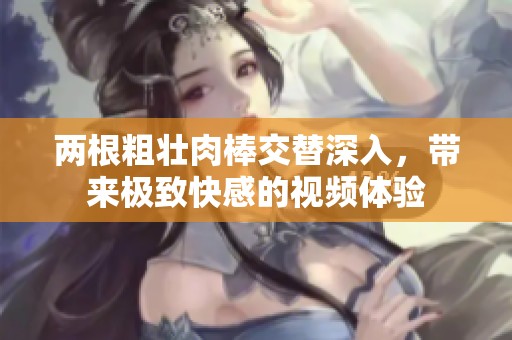 两根粗壮肉棒交替深入，带来极致快感的视频体验