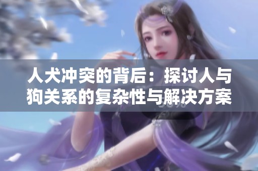 人犬冲突的背后：探讨人与狗关系的复杂性与解决方案