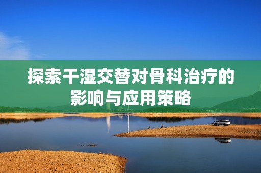 探索干湿交替对骨科治疗的影响与应用策略