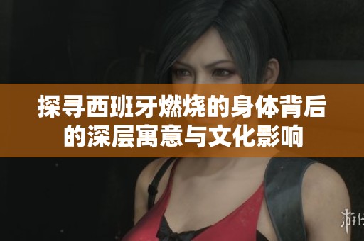探寻西班牙燃烧的身体背后的深层寓意与文化影响