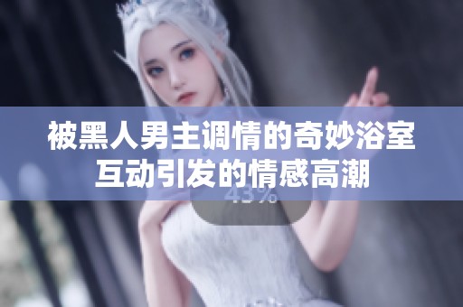 被黑人男主调情的奇妙浴室互动引发的情感高潮