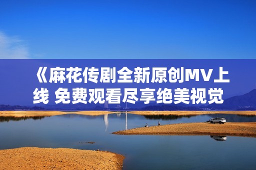 《麻花传剧全新原创MV上线 免费观看尽享绝美视觉盛宴》