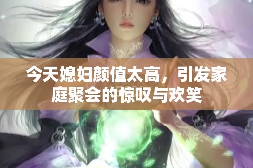 今天媳妇颜值太高，引发家庭聚会的惊叹与欢笑