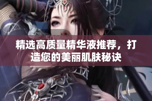 精选高质量精华液推荐，打造您的美丽肌肤秘诀