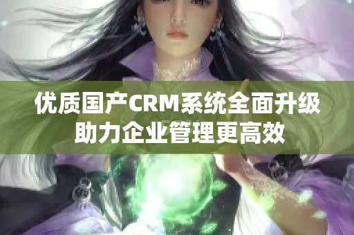 优质国产CRM系统全面升级 助力企业管理更高效