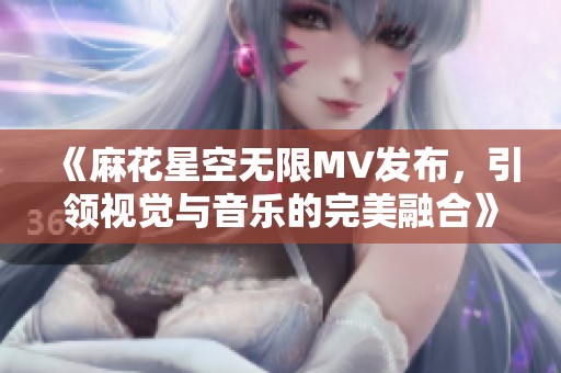 《麻花星空无限MV发布，引领视觉与音乐的完美融合》