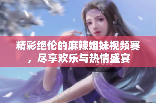 精彩绝伦的麻辣姐妹视频赛，尽享欢乐与热情盛宴